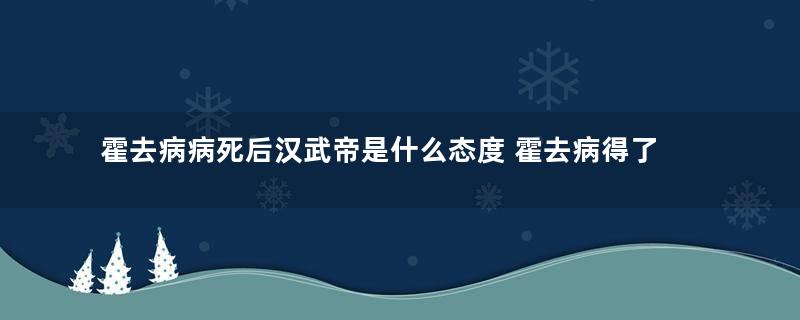 霍去病病死后汉武帝是什么态度 霍去病得了什么病